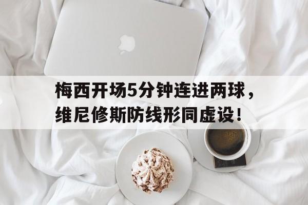 梅西开场5分钟连进两球，维尼修斯防线形同虚设！的简单介绍